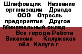 Шлифовщик › Название организации ­ Дриада, ООО › Отрасль предприятия ­ Другое › Минимальный оклад ­ 18 000 - Все города Работа » Вакансии   . Калужская обл.,Калуга г.